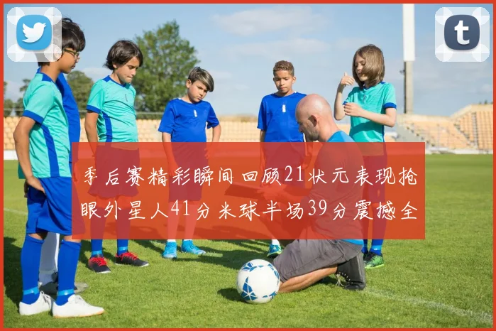 季后赛精彩瞬间回顾21状元表现抢眼外星人41分米球半场39分震撼全场