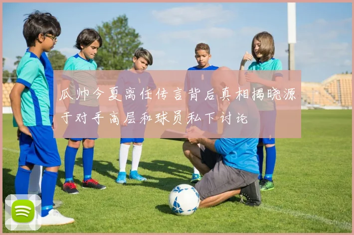 瓜帅今夏离任传言背后真相揭晓源于对手高层和球员私下讨论