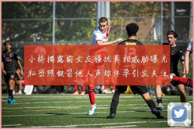 小桥揭露前女友骚扰真相威胁曝光私密照假冒他人声称怀孕引发关注