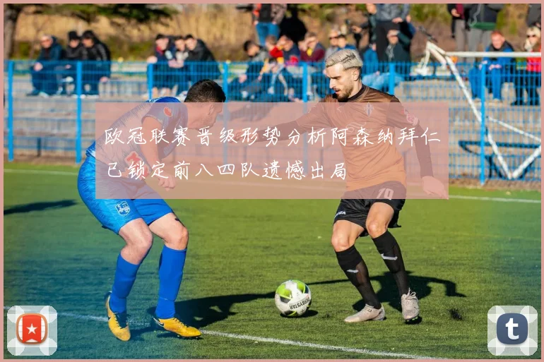 欧冠联赛晋级形势分析阿森纳拜仁已锁定前八四队遗憾出局