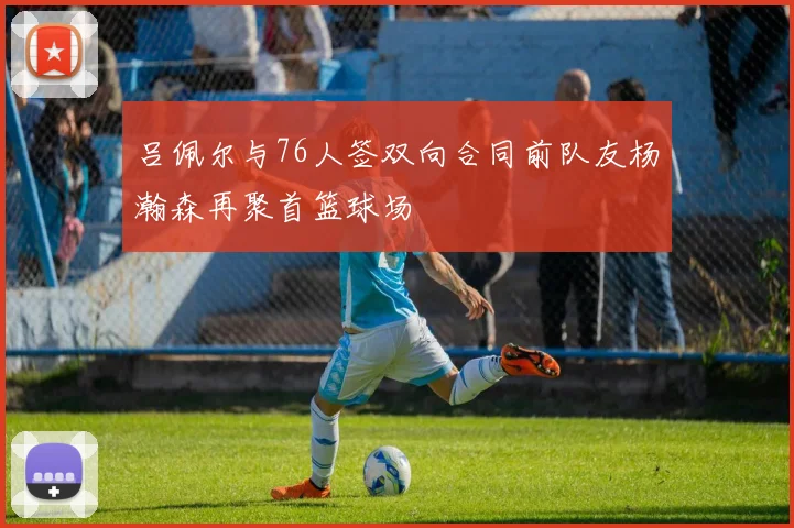 吕佩尔与76人签双向合同前队友杨瀚森再聚首篮球场