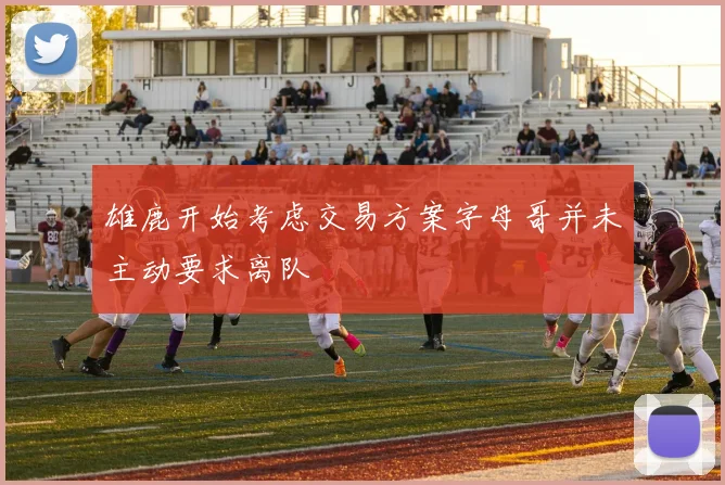 雄鹿开始考虑交易方案字母哥并未主动要求离队