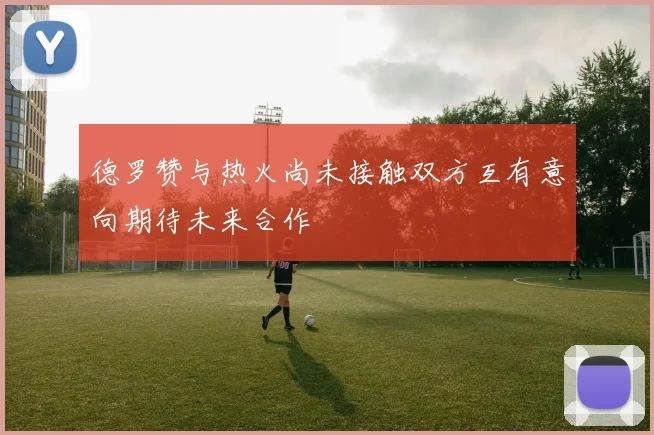 德罗赞与热火尚未接触双方互有意向期待未来合作