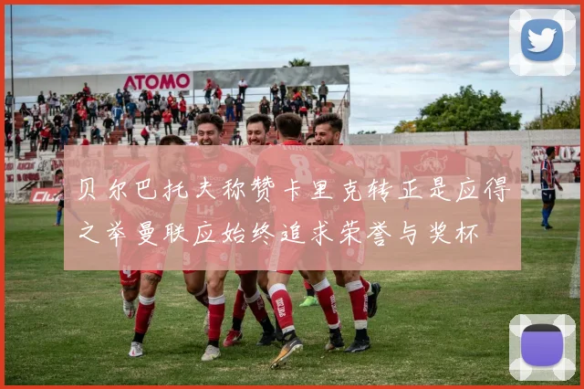 贝尔巴托夫称赞卡里克转正是应得之举曼联应始终追求荣誉与奖杯