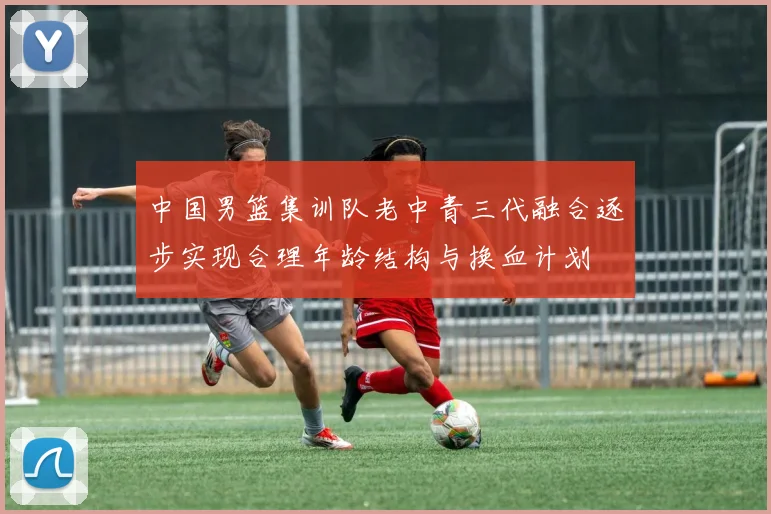 中国男篮集训队老中青三代融合逐步实现合理年龄结构与换血计划
