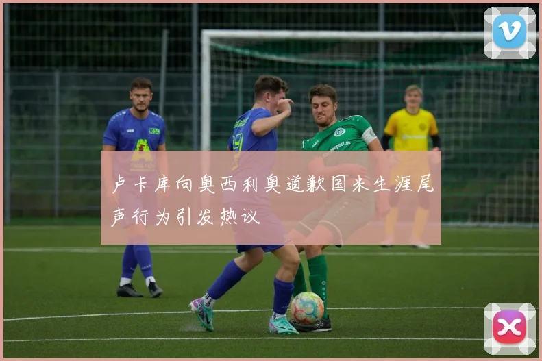 卢卡库向奥西利奥道歉国米生涯尾声行为引发热议