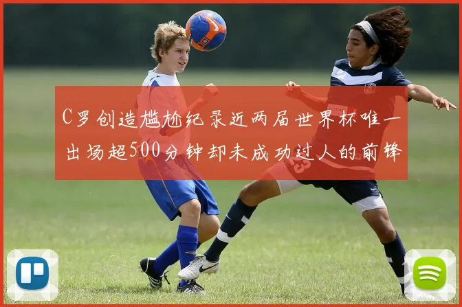 C罗创造尴尬纪录近两届世界杯唯一出场超500分钟却未成功过人的前锋