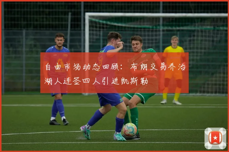自由市场动态回顾：布朗交易乔治湖人连签四人引进凯斯勒