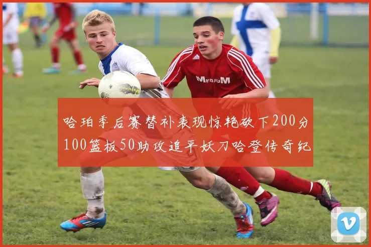 哈珀季后赛替补表现惊艳砍下200分100篮板50助攻追平妖刀哈登传奇纪录