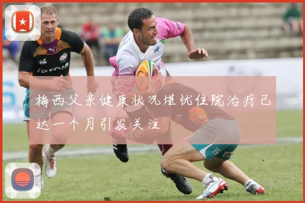 梅西父亲健康状况堪忧住院治疗已达一个月引发关注
