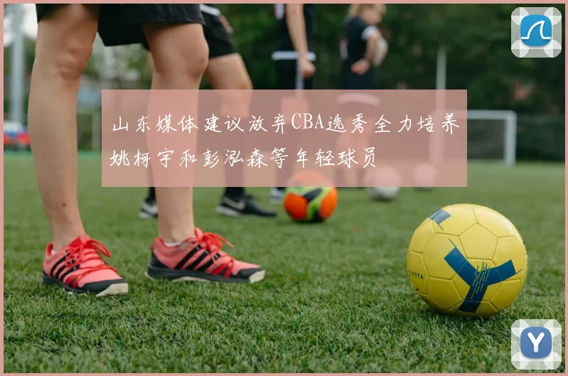 山东媒体建议放弃CBA选秀全力培养姚柯宇和彭泓森等年轻球员