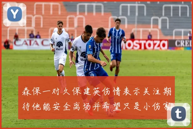 森保一对久保建英伤情表示关注期待他能安全离场并希望只是小伤害