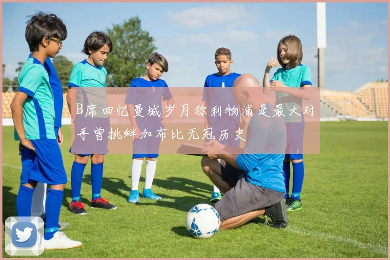 B席回忆曼城岁月称利物浦是最大对手曾挑衅加布比无冠历史