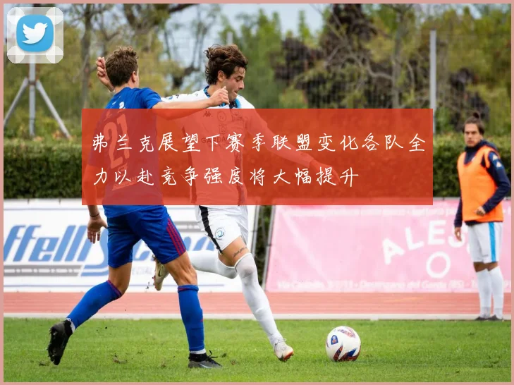 弗兰克展望下赛季联盟变化各队全力以赴竞争强度将大幅提升
