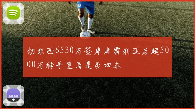 切尔西6530万签库库雷利亚后超5000万转手皇马是否回本