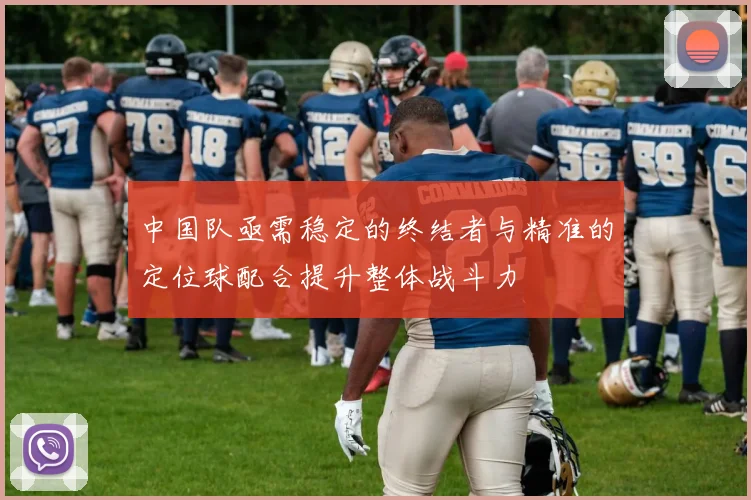 中国队亟需稳定的终结者与精准的定位球配合提升整体战斗力