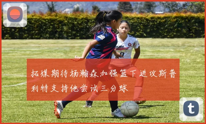 拓媒期待杨瀚森加强篮下进攻斯普利特支持他尝试三分球